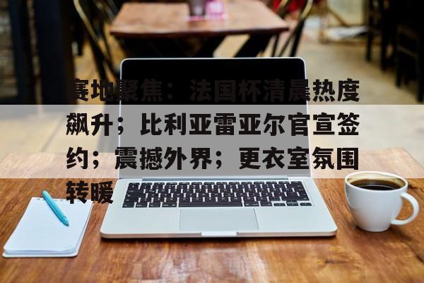赛地聚焦：法国杯清晨热度飙升；比利亚雷亚尔官宣签约；震撼外界；更衣室氛围转暖的简单介绍