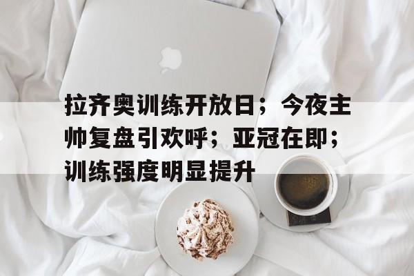 od体育app-拉齐奥训练开放日；今夜主帅复盘引欢呼；亚冠在即；训练强度明显提升(拉齐奥近十年最佳阵容)