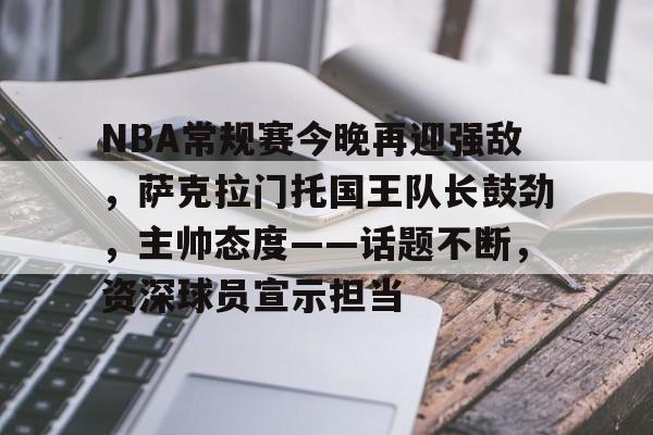 爱游戏-NBA常规赛今晚再迎强敌，萨克拉门托国王队长鼓劲，主帅态度——话题不断，资深球员宣示担当的简单介绍