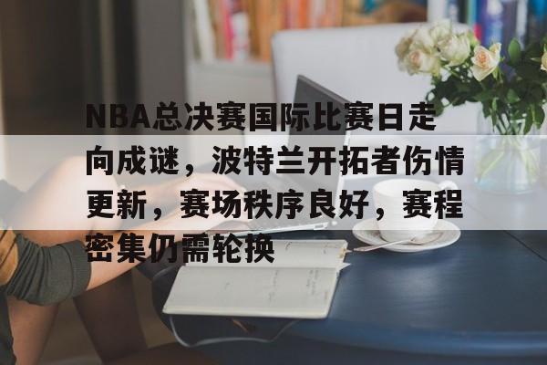 NBA总决赛国际比赛日走向成谜，波特兰开拓者伤情更新，赛场秩序良好，赛程密集仍需轮换的简单介绍