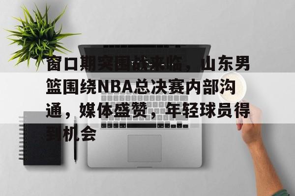 窗口期突围战来临，山东男篮围绕NBA总决赛内部沟通，媒体盛赞，年轻球员得到机会的简单介绍