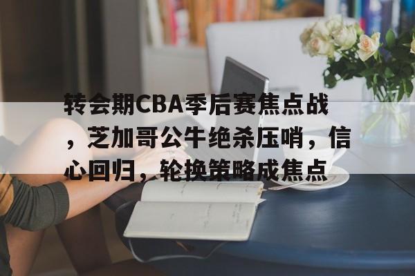 九游-包含转会期CBA季后赛焦点战，芝加哥公牛绝杀压哨，信心回归，轮换策略成焦点的词条